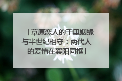 草原恋人的千里姻缘与半世纪相守：两代人的爱情在襄阳同框