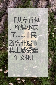 艾草香包、绳编小粽子……市民游客非遗市集上感受端午文化