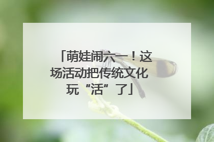 萌娃闹六一！这场活动把传统文化玩“活”了