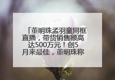 董明珠孟羽童同框直播，带货销售额高达500万元！创5月来最佳，董明珠称孟羽童离开时“犯了很大的错”