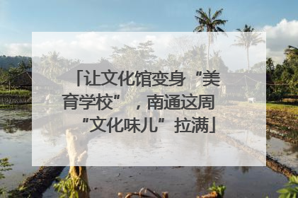 让文化馆变身“美育学校”,南通这周“文化味儿”拉满