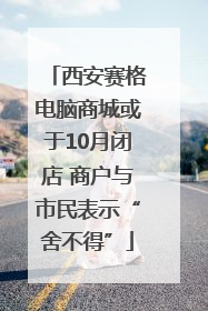 西安赛格电脑商城或于10月闭店 商户与市民表示“舍不得”