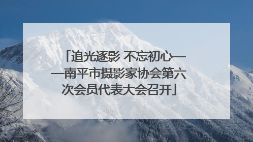 追光逐影 不忘初心——南平市摄影家协会第六次会员代表大会召开