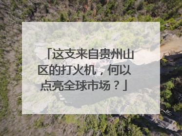 这支来自贵州山区的打火机，何以点亮全球市场？