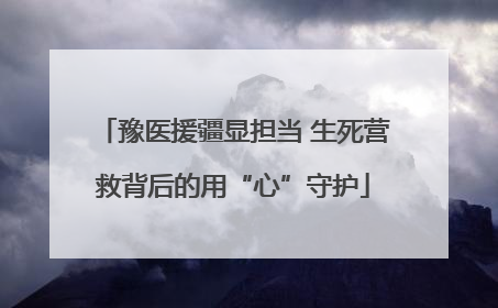 豫医援疆显担当 生死营救背后的用“心”守护