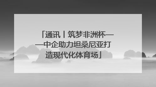 通讯丨筑梦非洲杯——中企助力坦桑尼亚打造现代化体育场
