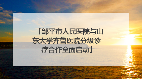 邹平市人民医院与山东大学齐鲁医院分级诊疗合作全面启动