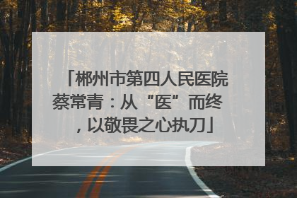 郴州市第四人民医院蔡常青：从“医”而终，以敬畏之心执刀