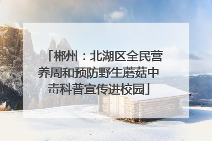 郴州：北湖区全民营养周和预防野生蘑菇中毒科普宣传进校园