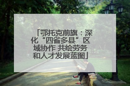 鄂托克前旗：深化“四省多县”区域协作 共绘劳务和人才发展蓝图