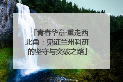 青春华章·重走西北角：见证兰州科研的坚守与突破之路