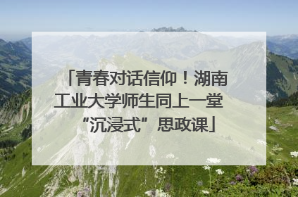 青春对话信仰！湖南工业大学师生同上一堂“沉浸式”思政课