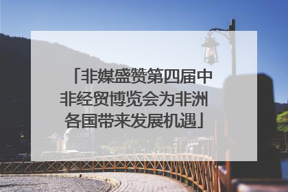 非媒盛赞第四届中非经贸博览会为非洲各国带来发展机遇