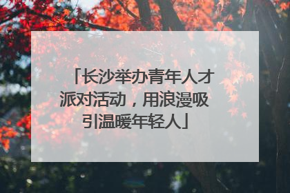 长沙举办青年人才派对活动，用浪漫吸引温暖年轻人