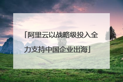 阿里云以战略级投入全力支持中国企业出海