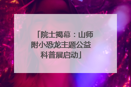 院士揭幕：山师附小恐龙主题公益科普展启动
