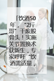 饮酒50年，“2斤哥”干废股骨头！实施关节置换术获新生，专家呼吁“饮酒需适量，守护骨骼健康”