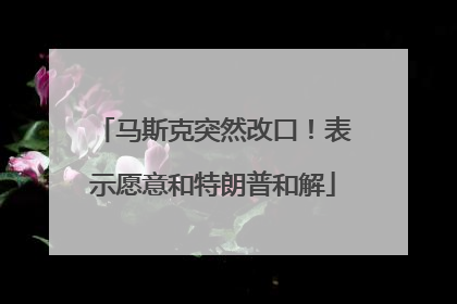 马斯克突然改口！表示愿意和特朗普和解