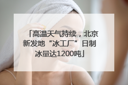 高温天气持续，北京新发地“冰工厂”日制冰量达1200吨