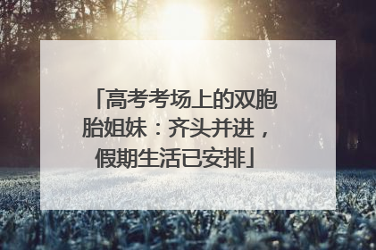 高考考场上的双胞胎姐妹：齐头并进，假期生活已安排
