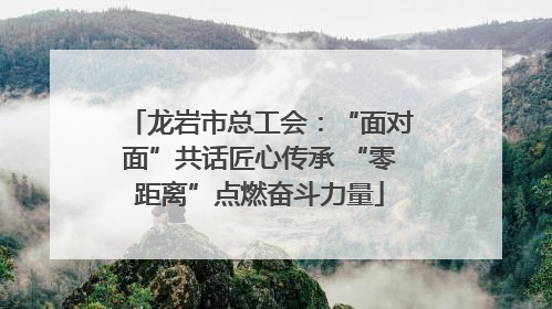龙岩市总工会：“面对面”共话匠心传承 “零距离”点燃奋斗力量