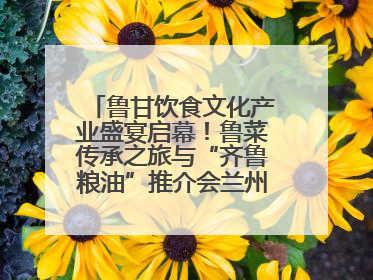 鲁甘饮食文化产业盛宴启幕！鲁菜传承之旅与“齐鲁粮油”推介会兰州共襄盛举