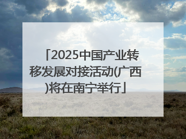 2025中国产业转移发展对接活动(广西)将在南宁举行