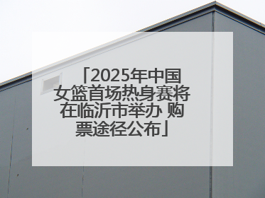 2025年中国女篮首场热身赛将在临沂市举办 购票途径公布