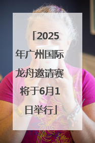 2025年广州国际龙舟邀请赛将于6月1日举行