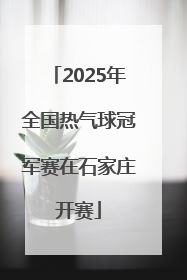 2025年全国热气球冠军赛在石家庄开赛