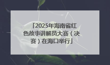 2025年海南省红色故事讲解员大赛（决赛）在海口举行
