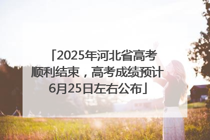 2025年河北省高考顺利结束，高考成绩预计6月25日左右公布