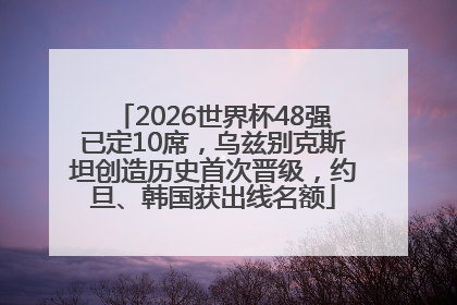 2026世界杯48强已定10席，乌兹别克斯坦创造历史首次晋级，约旦、韩国获出线名额