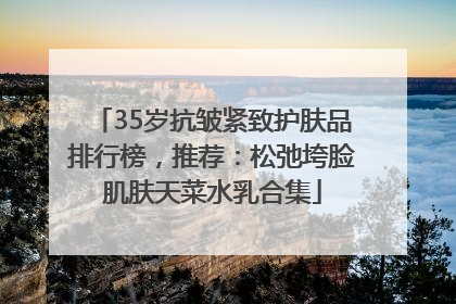 35岁抗皱紧致护肤品排行榜，推荐：松弛垮脸肌肤天菜水乳合集