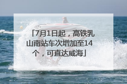 7月1日起，高铁乳山南站车次增加至14个，可直达威海