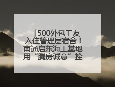 500外包工友入住管理层宿舍！南通启东海工基地用“腾房诚意”拴心留人