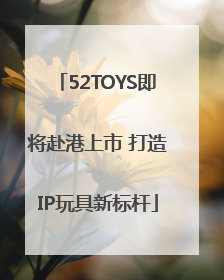 52TOYS即将赴港上市 打造IP玩具新标杆