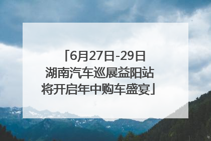 6月27日-29日 湖南汽车巡展益阳站将开启年中购车盛宴
